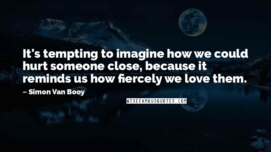 Simon Van Booy Quotes: It's tempting to imagine how we could hurt someone close, because it reminds us how fiercely we love them.