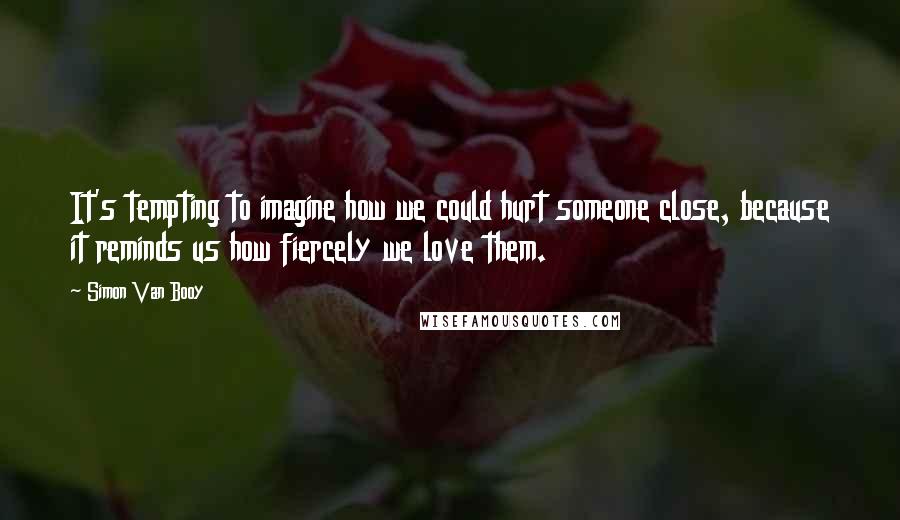 Simon Van Booy Quotes: It's tempting to imagine how we could hurt someone close, because it reminds us how fiercely we love them.