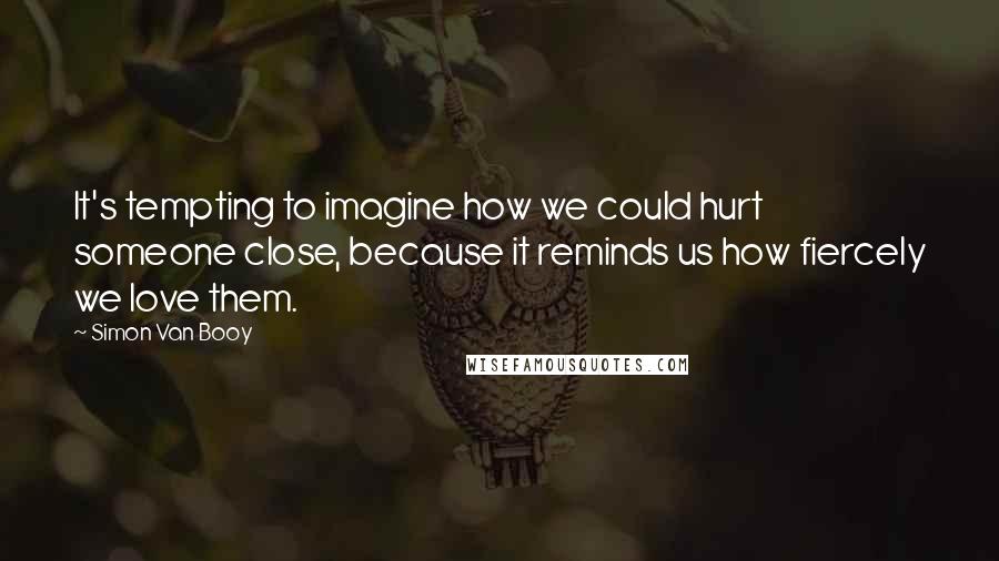 Simon Van Booy Quotes: It's tempting to imagine how we could hurt someone close, because it reminds us how fiercely we love them.