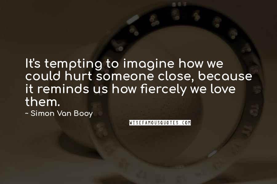 Simon Van Booy Quotes: It's tempting to imagine how we could hurt someone close, because it reminds us how fiercely we love them.