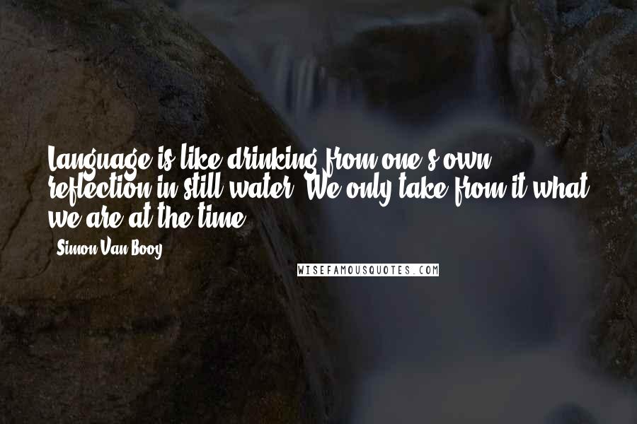 Simon Van Booy Quotes: Language is like drinking from one's own reflection in still water. We only take from it what we are at the time.