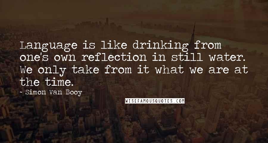 Simon Van Booy Quotes: Language is like drinking from one's own reflection in still water. We only take from it what we are at the time.