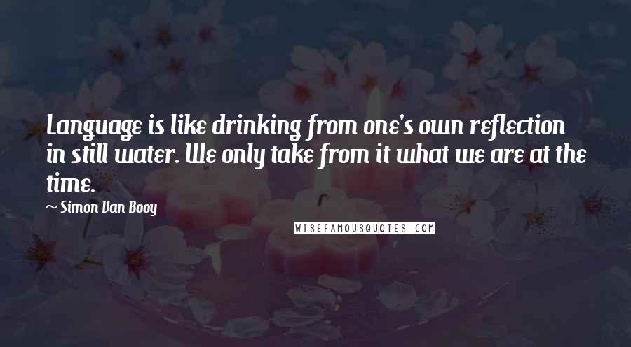 Simon Van Booy Quotes: Language is like drinking from one's own reflection in still water. We only take from it what we are at the time.