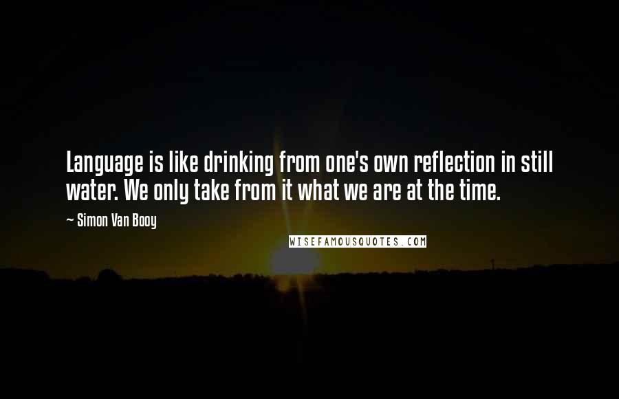 Simon Van Booy Quotes: Language is like drinking from one's own reflection in still water. We only take from it what we are at the time.