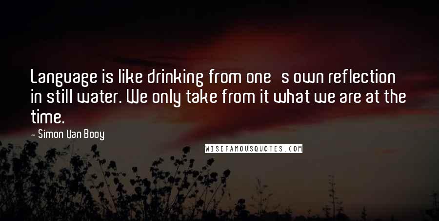 Simon Van Booy Quotes: Language is like drinking from one's own reflection in still water. We only take from it what we are at the time.