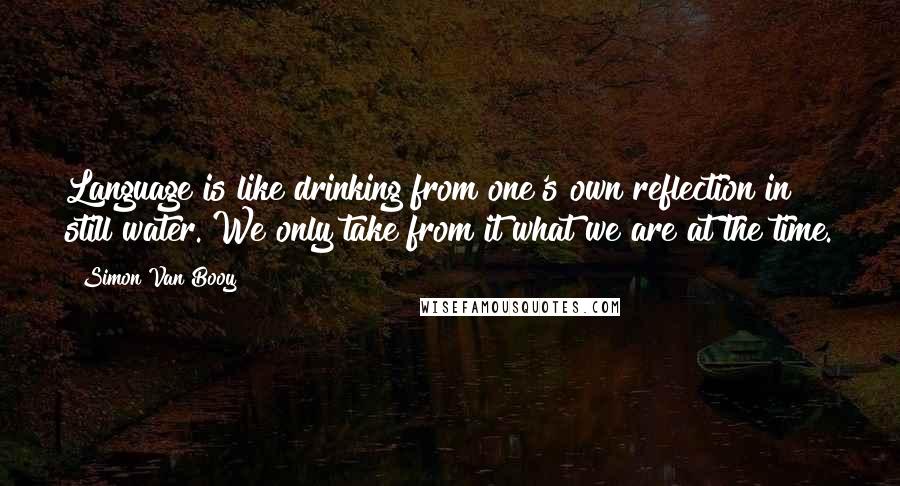 Simon Van Booy Quotes: Language is like drinking from one's own reflection in still water. We only take from it what we are at the time.