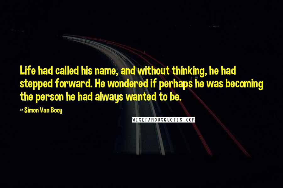 Simon Van Booy Quotes: Life had called his name, and without thinking, he had stepped forward. He wondered if perhaps he was becoming the person he had always wanted to be.