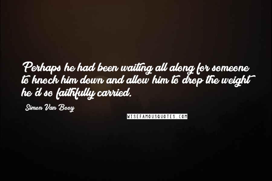 Simon Van Booy Quotes: Perhaps he had been waiting all along for someone to knock him down and allow him to drop the weight he'd so faithfully carried.