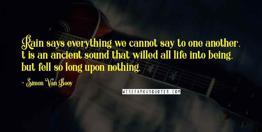 Simon Van Booy Quotes: Rain says everything we cannot say to one another. t is an ancient sound that willed all life into being, but fell so long upon nothing.