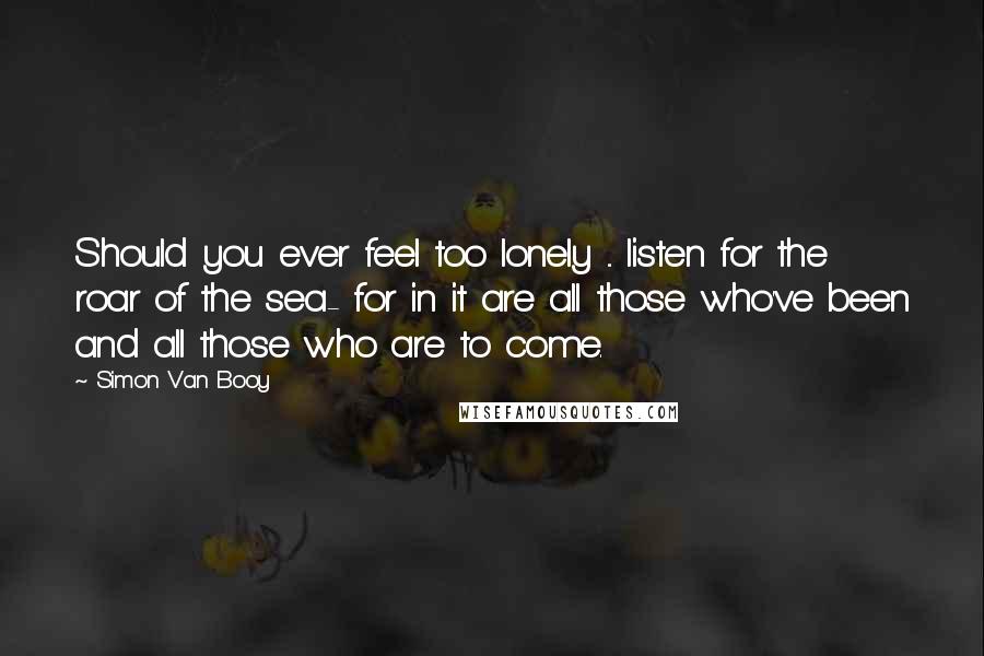 Simon Van Booy Quotes: Should you ever feel too lonely ... listen for the roar of the sea- for in it are all those who've been and all those who are to come.