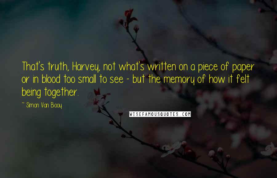 Simon Van Booy Quotes: That's truth, Harvey, not what's written on a piece of paper or in blood too small to see - but the memory of how it felt being together.