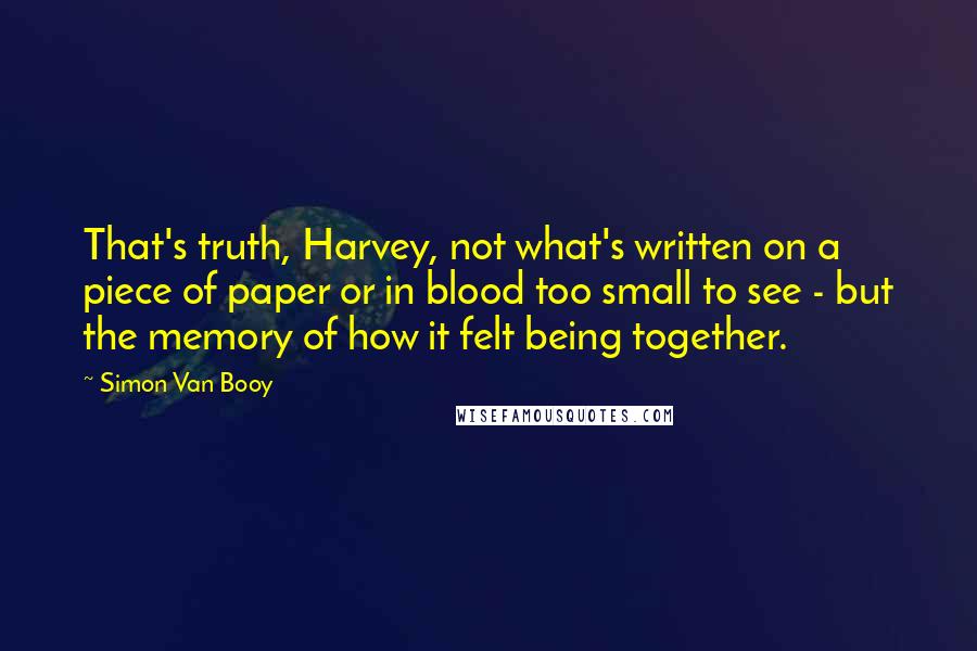 Simon Van Booy Quotes: That's truth, Harvey, not what's written on a piece of paper or in blood too small to see - but the memory of how it felt being together.
