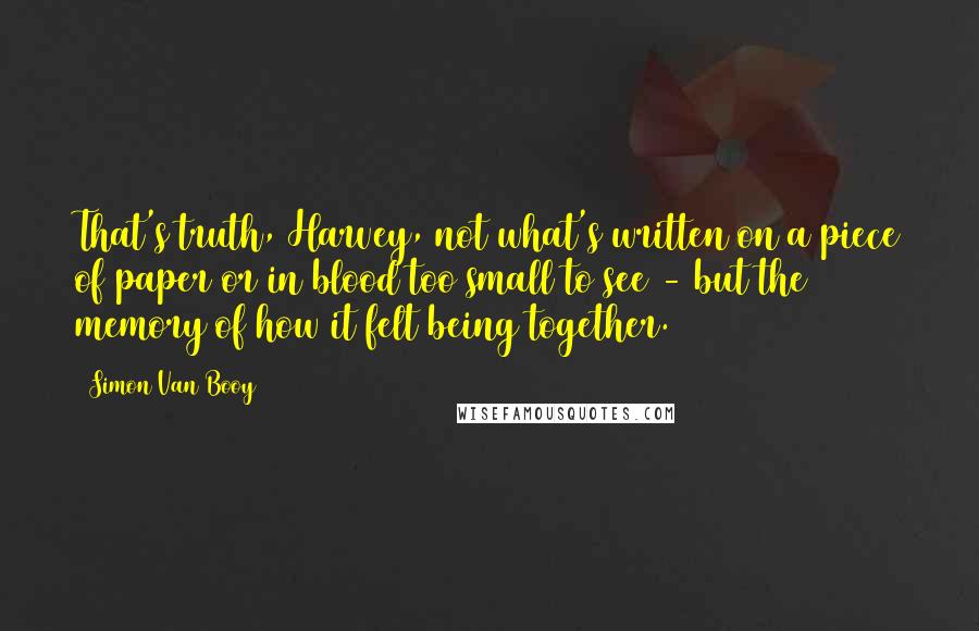 Simon Van Booy Quotes: That's truth, Harvey, not what's written on a piece of paper or in blood too small to see - but the memory of how it felt being together.