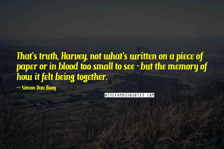 Simon Van Booy Quotes: That's truth, Harvey, not what's written on a piece of paper or in blood too small to see - but the memory of how it felt being together.