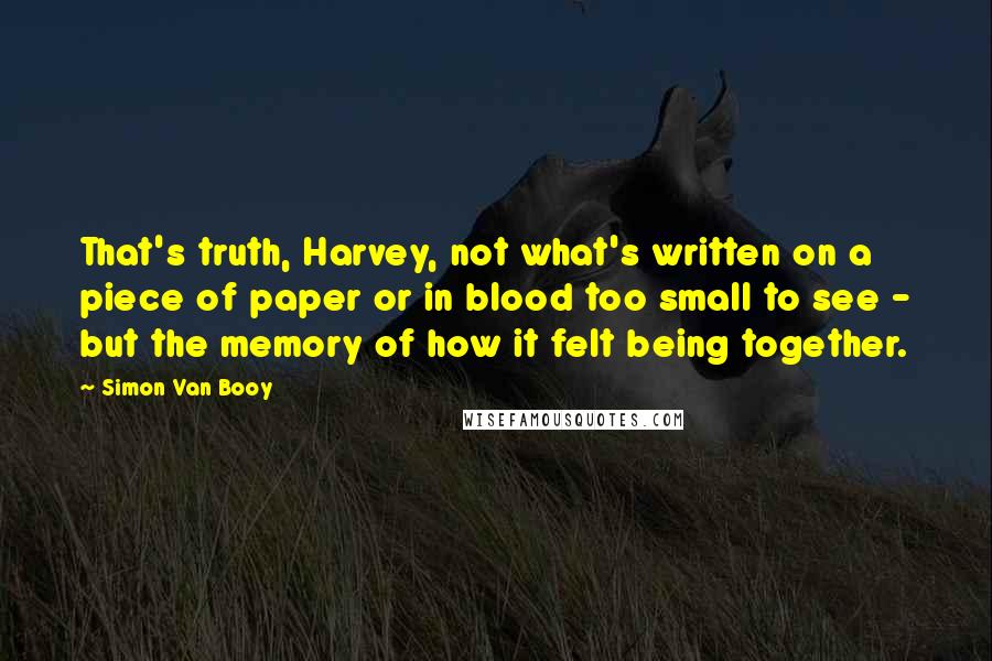 Simon Van Booy Quotes: That's truth, Harvey, not what's written on a piece of paper or in blood too small to see - but the memory of how it felt being together.