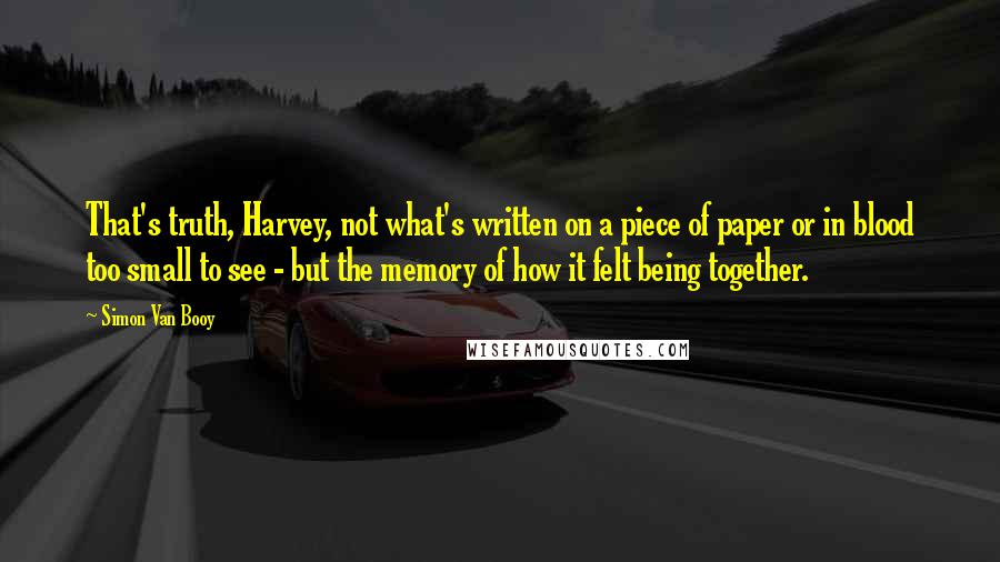 Simon Van Booy Quotes: That's truth, Harvey, not what's written on a piece of paper or in blood too small to see - but the memory of how it felt being together.