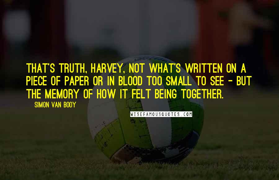 Simon Van Booy Quotes: That's truth, Harvey, not what's written on a piece of paper or in blood too small to see - but the memory of how it felt being together.