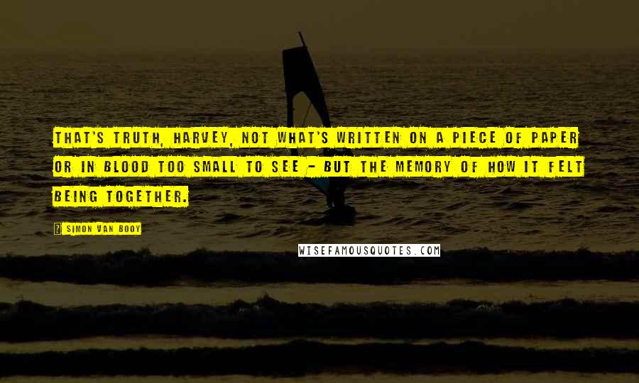 Simon Van Booy Quotes: That's truth, Harvey, not what's written on a piece of paper or in blood too small to see - but the memory of how it felt being together.