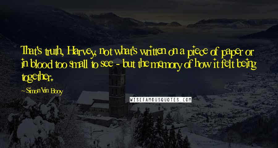 Simon Van Booy Quotes: That's truth, Harvey, not what's written on a piece of paper or in blood too small to see - but the memory of how it felt being together.