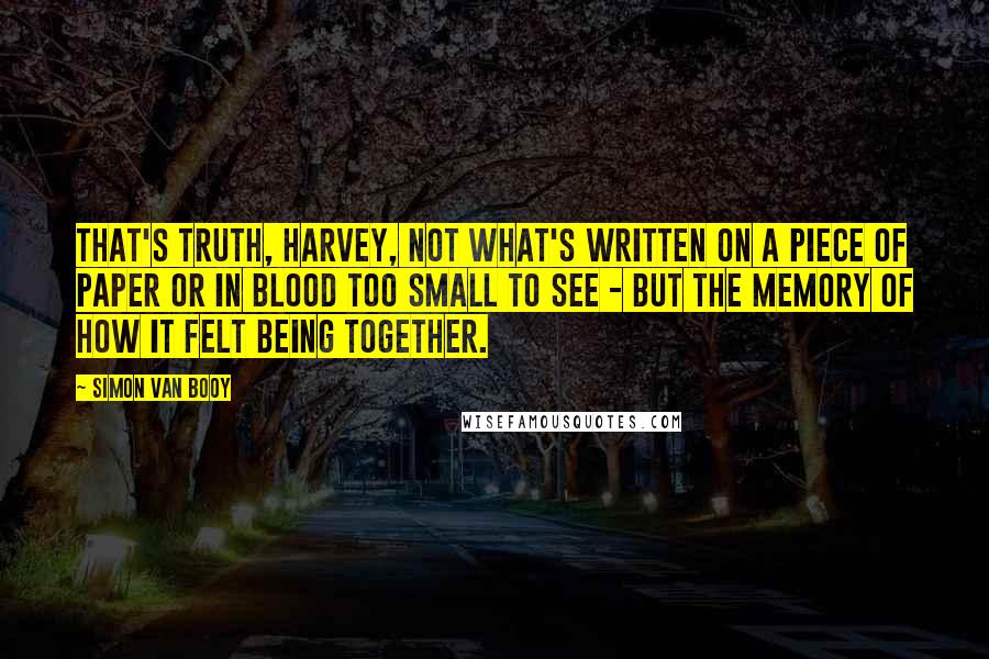 Simon Van Booy Quotes: That's truth, Harvey, not what's written on a piece of paper or in blood too small to see - but the memory of how it felt being together.