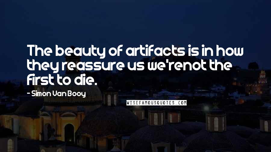 Simon Van Booy Quotes: The beauty of artifacts is in how they reassure us we'renot the first to die.