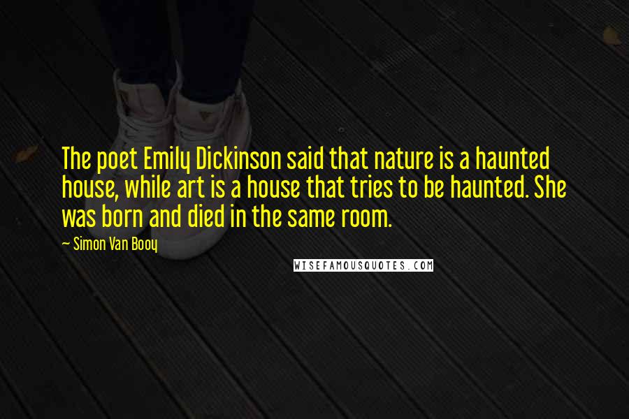Simon Van Booy Quotes: The poet Emily Dickinson said that nature is a haunted house, while art is a house that tries to be haunted. She was born and died in the same room.