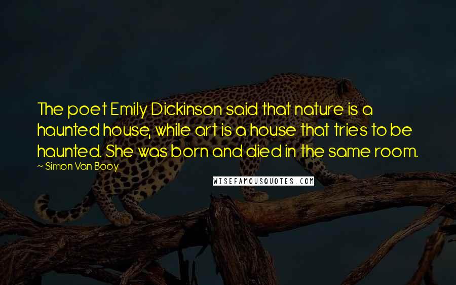Simon Van Booy Quotes: The poet Emily Dickinson said that nature is a haunted house, while art is a house that tries to be haunted. She was born and died in the same room.