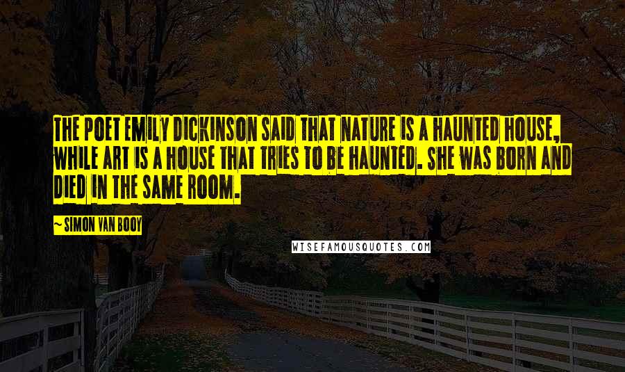 Simon Van Booy Quotes: The poet Emily Dickinson said that nature is a haunted house, while art is a house that tries to be haunted. She was born and died in the same room.