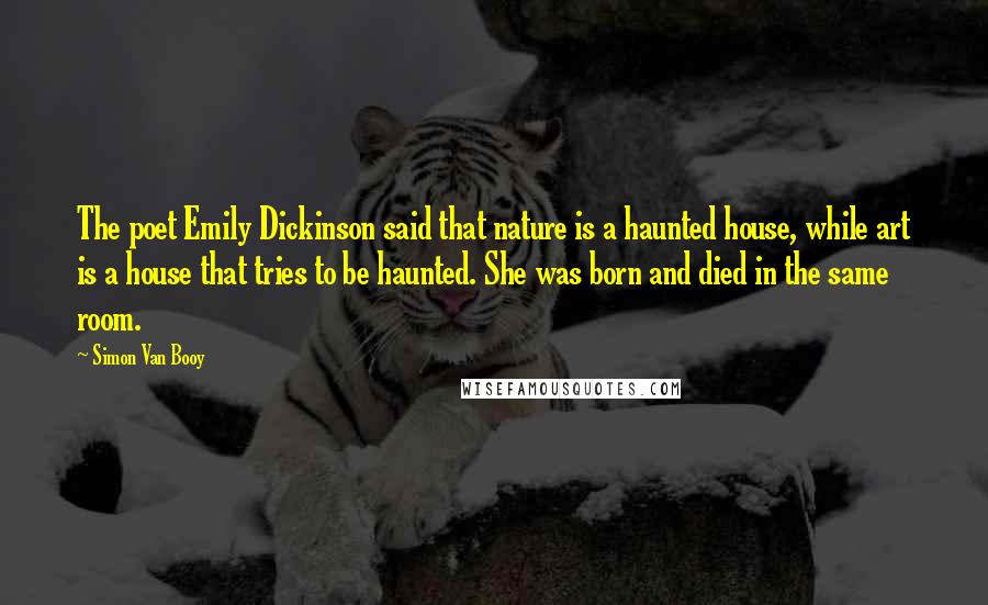 Simon Van Booy Quotes: The poet Emily Dickinson said that nature is a haunted house, while art is a house that tries to be haunted. She was born and died in the same room.