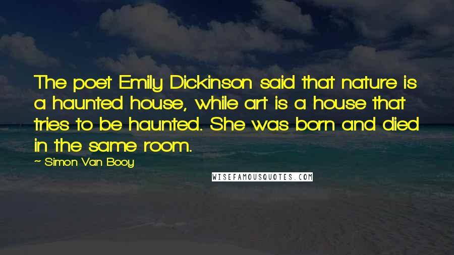 Simon Van Booy Quotes: The poet Emily Dickinson said that nature is a haunted house, while art is a house that tries to be haunted. She was born and died in the same room.