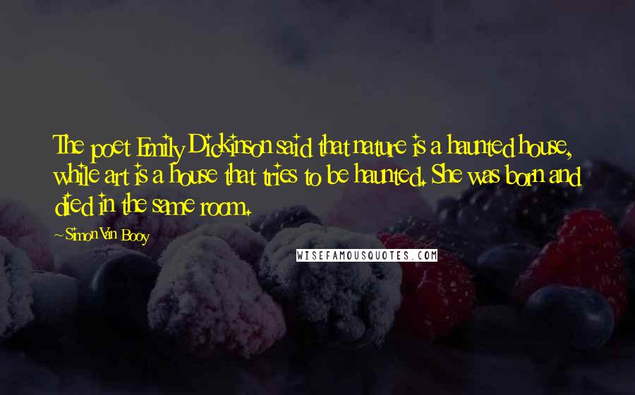 Simon Van Booy Quotes: The poet Emily Dickinson said that nature is a haunted house, while art is a house that tries to be haunted. She was born and died in the same room.