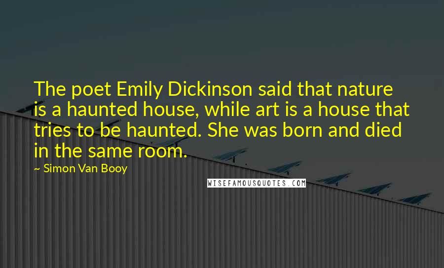 Simon Van Booy Quotes: The poet Emily Dickinson said that nature is a haunted house, while art is a house that tries to be haunted. She was born and died in the same room.