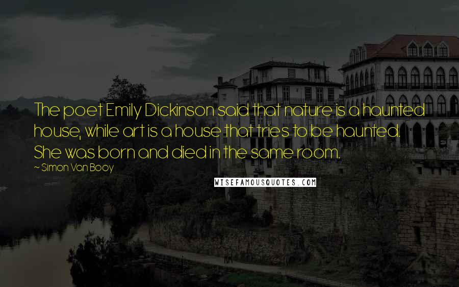Simon Van Booy Quotes: The poet Emily Dickinson said that nature is a haunted house, while art is a house that tries to be haunted. She was born and died in the same room.