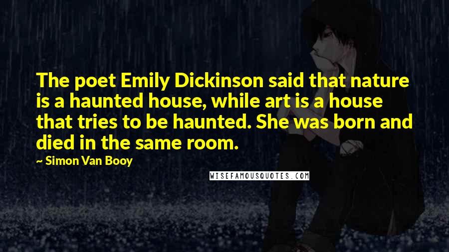 Simon Van Booy Quotes: The poet Emily Dickinson said that nature is a haunted house, while art is a house that tries to be haunted. She was born and died in the same room.
