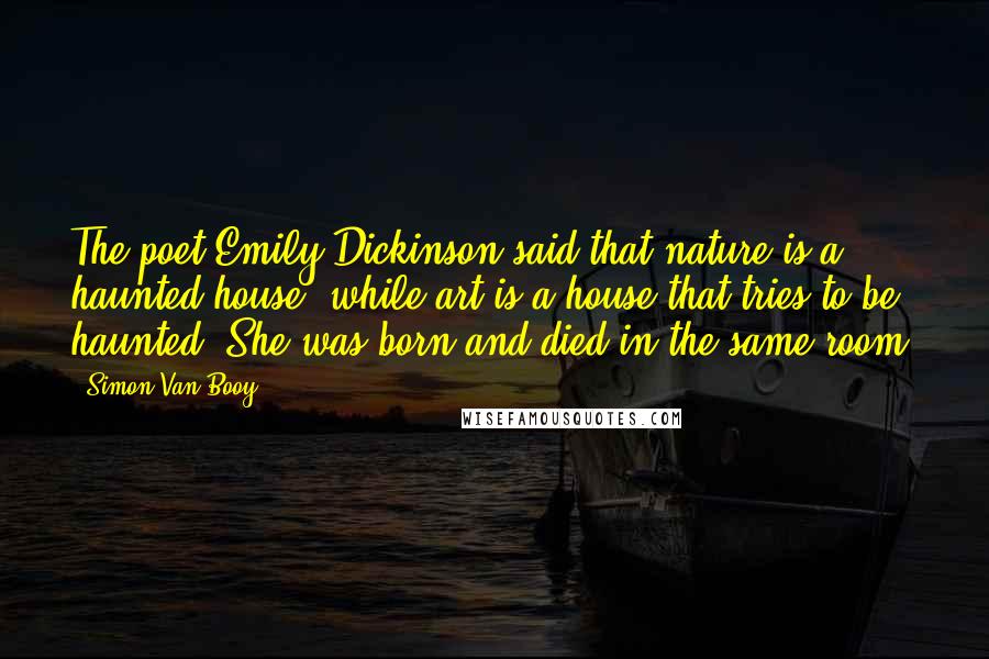 Simon Van Booy Quotes: The poet Emily Dickinson said that nature is a haunted house, while art is a house that tries to be haunted. She was born and died in the same room.