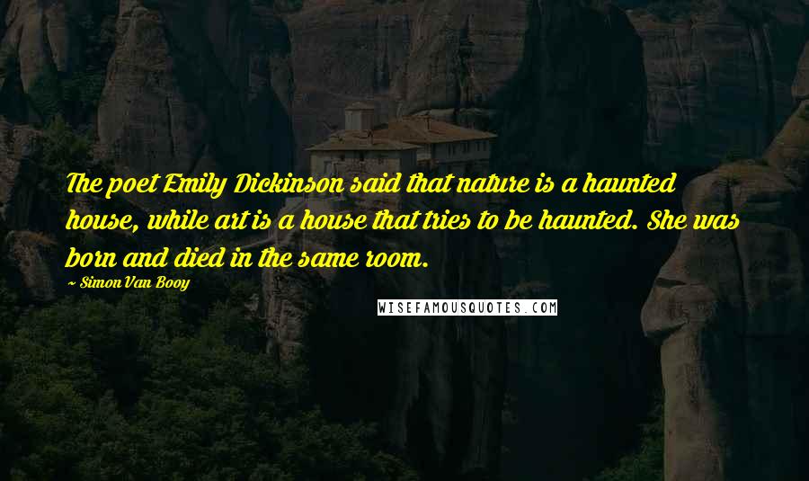 Simon Van Booy Quotes: The poet Emily Dickinson said that nature is a haunted house, while art is a house that tries to be haunted. She was born and died in the same room.