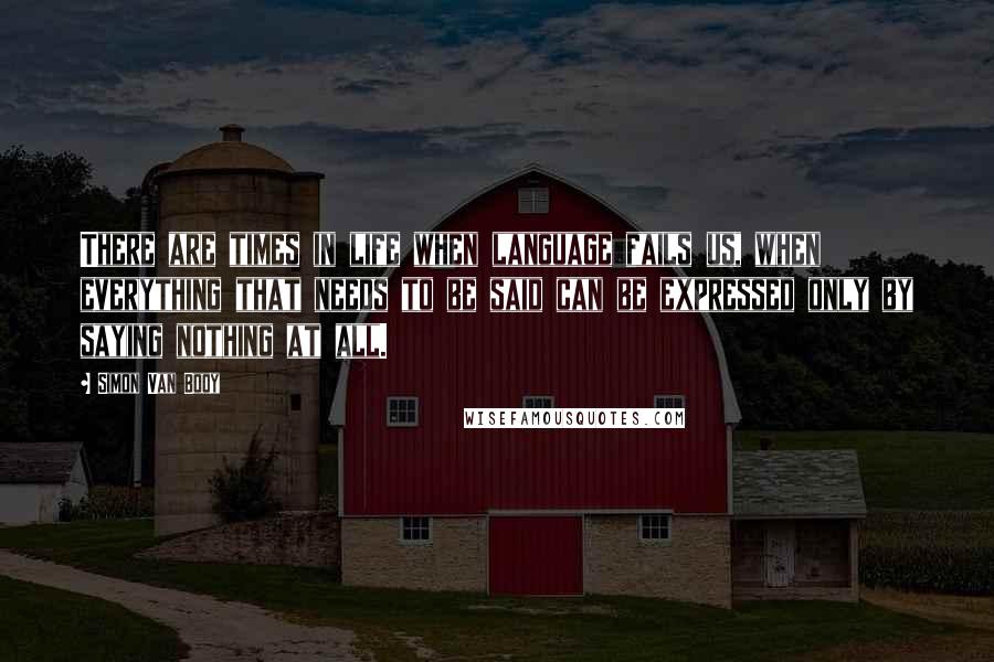 Simon Van Booy Quotes: There are times in life when language fails us, when everything that needs to be said can be expressed only by saying nothing at all.