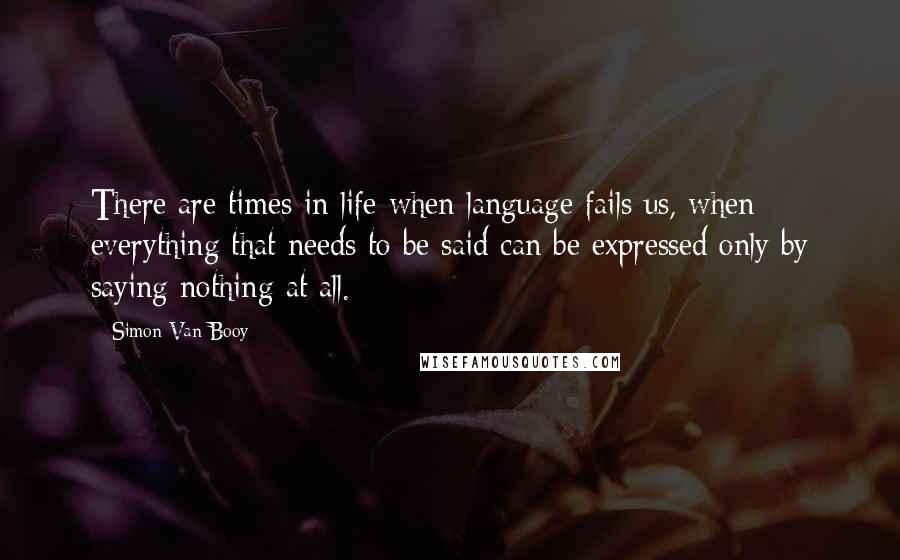 Simon Van Booy Quotes: There are times in life when language fails us, when everything that needs to be said can be expressed only by saying nothing at all.