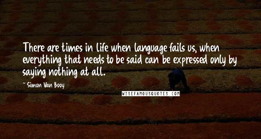 Simon Van Booy Quotes: There are times in life when language fails us, when everything that needs to be said can be expressed only by saying nothing at all.