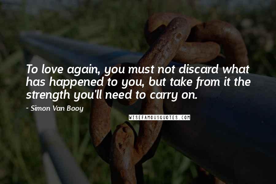 Simon Van Booy Quotes: To love again, you must not discard what has happened to you, but take from it the strength you'll need to carry on.