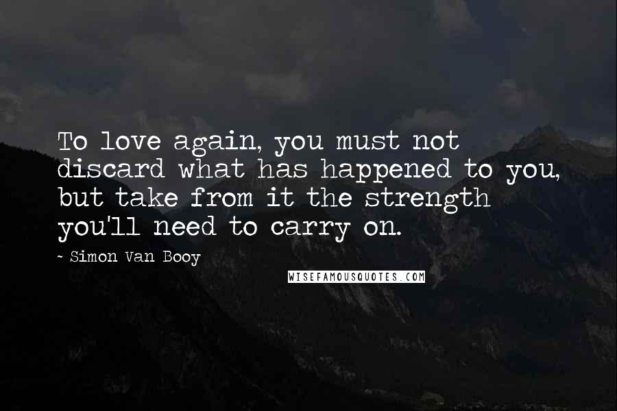 Simon Van Booy Quotes: To love again, you must not discard what has happened to you, but take from it the strength you'll need to carry on.