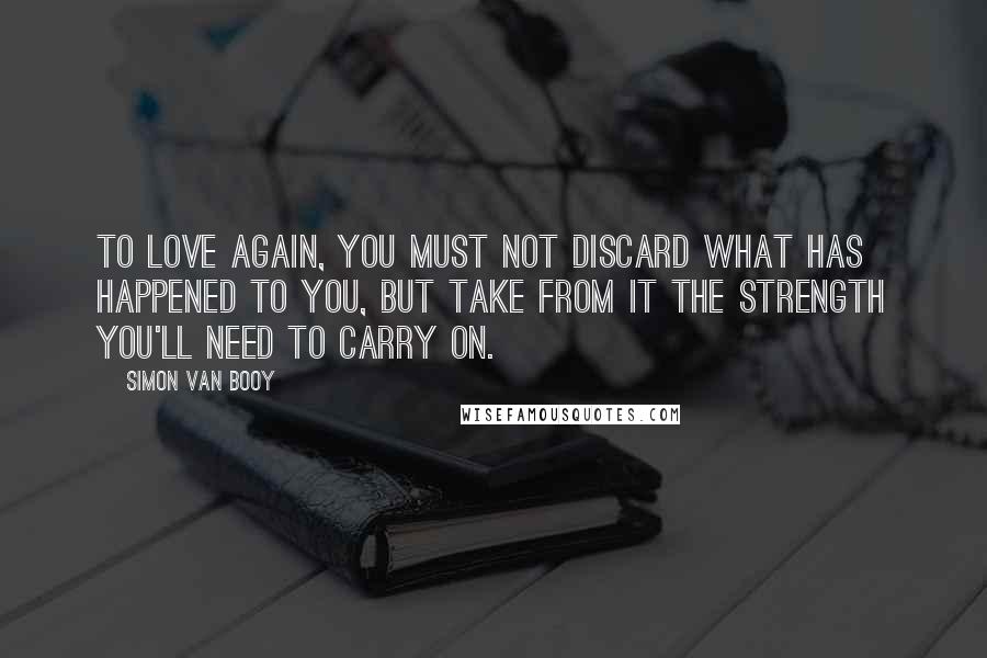 Simon Van Booy Quotes: To love again, you must not discard what has happened to you, but take from it the strength you'll need to carry on.