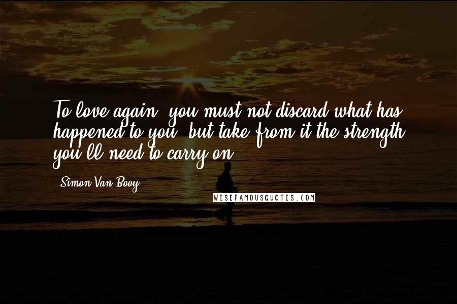 Simon Van Booy Quotes: To love again, you must not discard what has happened to you, but take from it the strength you'll need to carry on.