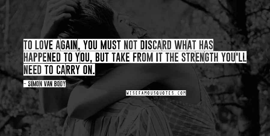 Simon Van Booy Quotes: To love again, you must not discard what has happened to you, but take from it the strength you'll need to carry on.