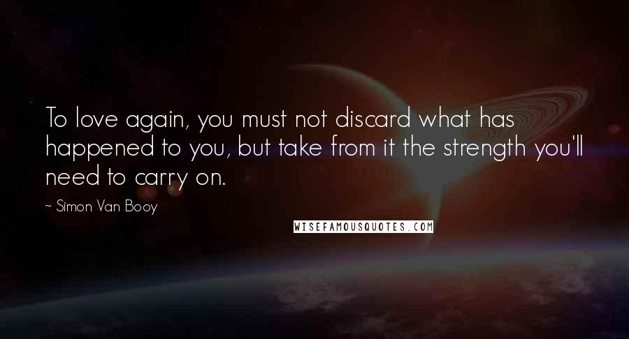 Simon Van Booy Quotes: To love again, you must not discard what has happened to you, but take from it the strength you'll need to carry on.