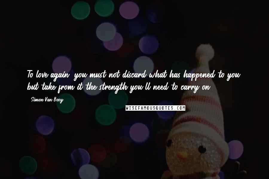 Simon Van Booy Quotes: To love again, you must not discard what has happened to you, but take from it the strength you'll need to carry on.