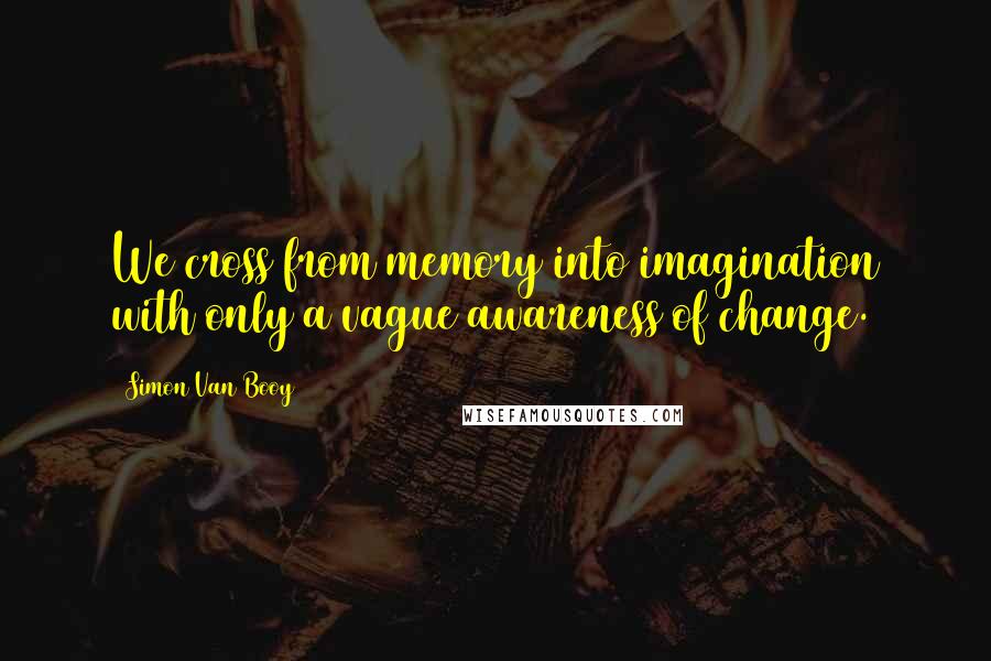 Simon Van Booy Quotes: We cross from memory into imagination with only a vague awareness of change.
