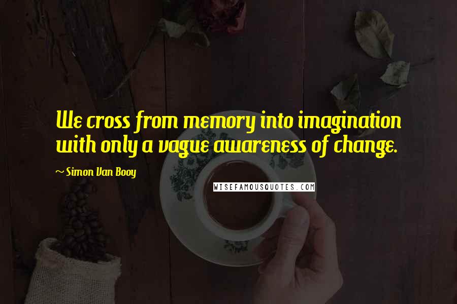 Simon Van Booy Quotes: We cross from memory into imagination with only a vague awareness of change.