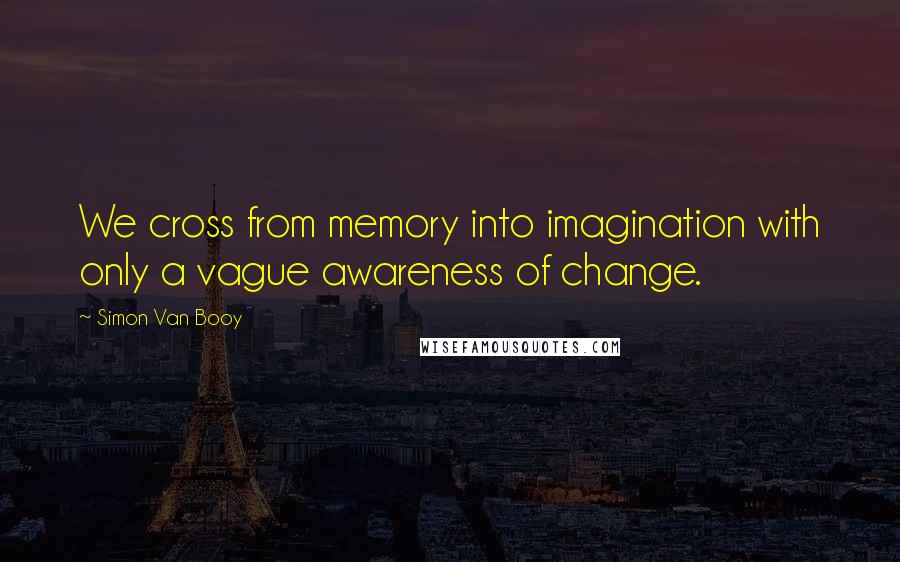 Simon Van Booy Quotes: We cross from memory into imagination with only a vague awareness of change.