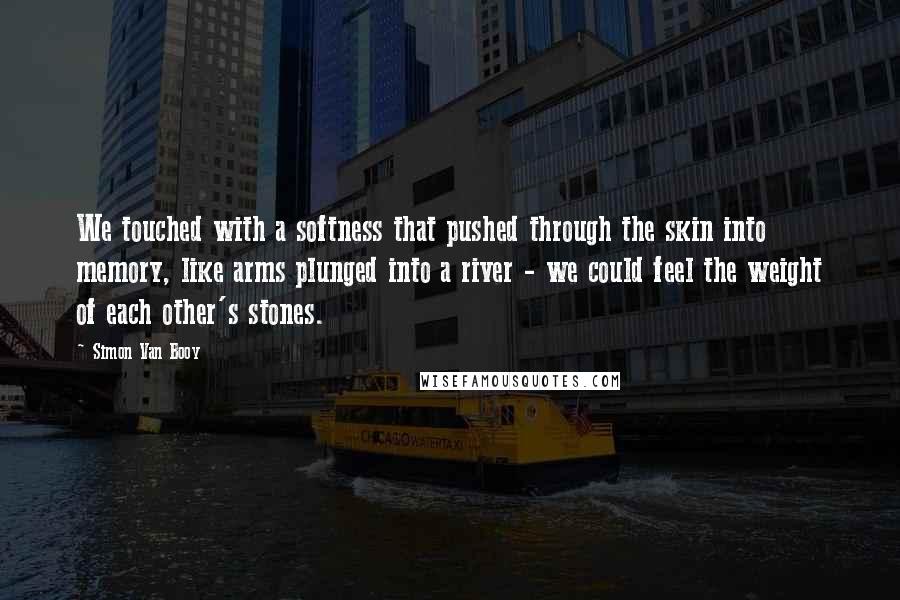 Simon Van Booy Quotes: We touched with a softness that pushed through the skin into memory, like arms plunged into a river - we could feel the weight of each other's stones.